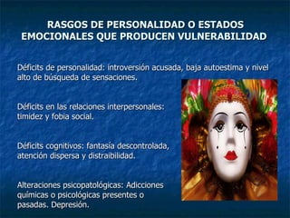 RASGOS DE PERSONALIDAD O ESTADOS EMOCIONALES QUE PRODUCEN VULNERABILIDAD  Déficits de personalidad: introversión acusada, baja autoestima y nivel  alto de búsqueda de sensaciones. Déficits en las relaciones interpersonales:  timidez y fobia social. Déficits cognitivos: fantasía descontrolada,  atención dispersa y distraibilidad. Alteraciones psicopatológicas: Adicciones  químicas o psicológicas presentes o  pasadas. Depresión. 