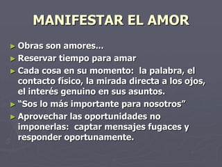 MANIFESTAR EL AMORObras son amores...Reservar tiempo para amarCada cosa en su momento:  la palabra, el contacto físico, la mirada directa a los ojos, el interés genuino en sus asuntos.“Sos lo más importante para nosotros”Aprovechar las oportunidades no imponerlas:  captar mensajes fugaces y responder oportunamente.