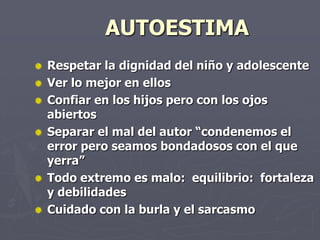 AUTOESTIMARespetar la dignidad del niño y adolescenteVer lo mejor en ellosConfiar en los hijos pero con los ojos abiertosSeparar el mal del autor “condenemos el error pero seamos bondadosos con el que yerra”Todo extremo es malo:  equilibrio:  fortaleza y debilidadesCuidado con la burla y el sarcasmo
