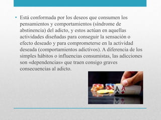 • Está conformada por los deseos que consumen los
pensamientos y comportamientos (síndrome de
abstinencia) del adicto, y estos actúan en aquellas
actividades diseñadas para conseguir la sensación o
efecto deseado y para comprometerse en la actividad
deseada (comportamientos adictivos). A diferencia de los
simples hábitos o influencias consumistas, las adicciones
son «dependencias» que traen consigo graves
consecuencias al adicto.
 