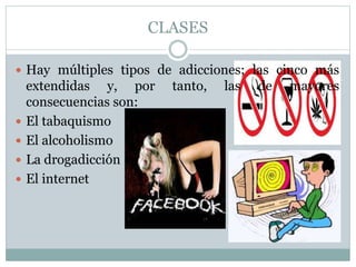CLASES
 Hay múltiples tipos de adicciones; las cinco más
extendidas y, por tanto, las de mayores
consecuencias son:
 El tabaquismo
 El alcoholismo
 La drogadicción
 El internet
 
