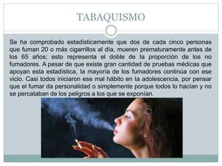 TABAQUISMO
Se ha comprobado estadísticamente que dos de cada cinco personas
que fuman 20 o más cigarrillos al día, mueren prematuramente antes de
los 65 años; esto representa el doble de Ia proporción de los no
fumadores. A pesar de que existe gran cantidad de pruebas médicas que
apoyan esta estadística, Ia mayoría de los fumadores continúa con ese
vicio. Casi todos iniciaron ese mal hábito en Ia adolescencia, por pensar
que el fumar da personalidad o simplemente porque todos lo hacían y no
se percataban de los peligros a los que se exponían.
 