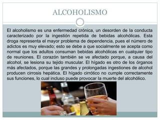ALCOHOLISMO
El alcoholismo es una enfermedad crónica, un desorden de Ia conducta
caracterizado por Ia ingestión repetida de bebidas alcohólicas. Esta
droga representa el mayor problema de dependencia, pues el número de
adictos es muy elevado; esto se debe a que socialmente se acepta como
normal que los adultos consuman bebidas alcohólicas en cualquier tipo
de reuniones. El corazón también se ve afectado porque, a causa del
alcohol, se lesiona su tejido muscular. El hígado es otro de los órganos
más afectados, porque las grandes y prolongadas ingestiones de alcohol
producen cirrosis hepática. El hígado cirrótico no cumple correctamente
sus funciones, lo cual incluso puede provocar Ia muerte del alcohólico.
 