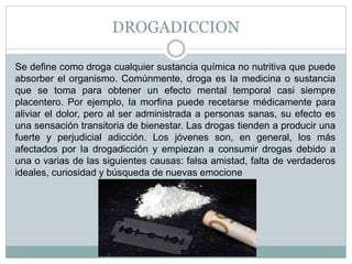 DROGADICCION
Se define como droga cualquier sustancia química no nutritiva que puede
absorber el organismo. Comúnmente, droga es Ia medicina o sustancia
que se toma para obtener un efecto mental temporal casi siempre
placentero. Por ejemplo, Ia morfina puede recetarse médicamente para
aliviar el dolor, pero al ser administrada a personas sanas, su efecto es
una sensación transitoria de bienestar. Las drogas tienden a producir una
fuerte y perjudicial adicción. Los jóvenes son, en general, los más
afectados por Ia drogadicción y empiezan a consumir drogas debido a
una o varias de las siguientes causas: falsa amistad, falta de verdaderos
ideales, curiosidad y búsqueda de nuevas emocione
 