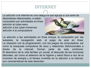 INTERNET
La adicción a la internet es una categoría que agrupa a una serie de
desórdenes relacionados, a saber:
compulsión por actividades en-línea
adicción al cyber-sexo
adicción a los cyber-romances
adicción a la computadora
La adicción a las actividades en línea incluye, la compulsión por: las
subastas, la navegación web, el juego de azar en línea.
La obsesión con la programación, con los juegos de computadora, así
como la búsqueda compulsiva de sexo y relaciones disfuncionales a
través de la internet, forman parte de este síndrome:
El abandono de la vida familiar y/o social, el descuido de las funciones
laborales, así como el deterioro de la higiene y salud física a raíz de la
inversión de energía y el tiempo invertido en la adicción a la internet,
son características de este desorden.
 
