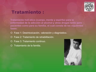 Tratamiento :
Tratamiento holí-stico (cuerpo, mente y espíritu) para la
enfermedad de la adicción al alcohol y otras drogas tanto para
pacientes como para su familia, el cual consta de las siguientes
fases:
 Fase 1: Desintoxicación, valoración y diagnóstico.
 Fase 2: Tratamiento de rehabilitación.
 Fase 3: Tratamiento continuo.
 Tratamiento de la familia.
 
