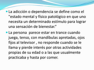  La adicción o dependencia se define como el
"estado mental y físico patológico en que uno
necesita un determinado estímulo para lograr
una sensación de bienestar.“
 La persona parece estar en trance cuando
juega, tenso, con mandíbulas apretadas, ojos
fijos al televisor , no responde cuando se le
llama y pierde interés por otras actividades
propias de su edad o a las que usualmente
practicaba y hasta por comer.
 