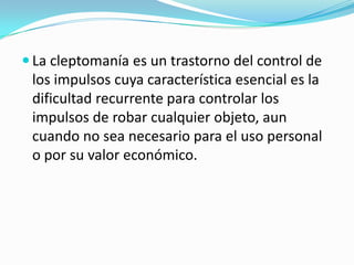  La cleptomanía es un trastorno del control de
los impulsos cuya característica esencial es la
dificultad recurrente para controlar los
impulsos de robar cualquier objeto, aun
cuando no sea necesario para el uso personal
o por su valor económico.
 