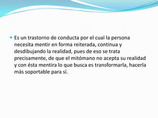  Es un trastorno de conducta por el cual la persona
necesita mentir en forma reiterada, continua y
desdibujando la realidad, pues de eso se trata
precisamente, de que el mitómano no acepta su realidad
y con ésta mentira lo que busca es transformarla, hacerla
más soportable para sí.
 