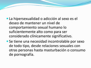  La hipersexualidad o adicción al sexo es el
deseo de mantener un nivel de
comportamiento sexual humano lo
suficientemente alto como para ser
considerado clínicamente significativo.
 Se tiene una necesidad incontrolable por sexo
de todo tipo, desde relaciones sexuales con
otras personas hasta masturbación o consumo
de pornografía.
 