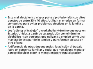  Este mal afecta en su mayor parte a profesionales con altos
puestos de entre 35 y 40 años. Utilizan el empleo en forma
compulsiva para evitar problemas afectivos en la familia o
en la pareja.
 Los “adictos al trabajo” o workaholics–término que nace en
Estados Unidos a partir de su asociación con el término
alcohólico - son personas que utilizan su empleo como una
manera de escapar de lo temido y transforman su casa en
otra oficina.
 A diferencia de otras dependencias, la adicción al trabajo
logra un consenso familiar y social que –de alguna manera-
parece disculpar o por lo menos encubrir esta alteración.
 