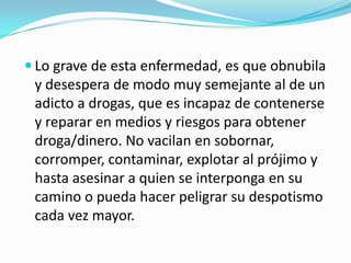  Lo grave de esta enfermedad, es que obnubila
y desespera de modo muy semejante al de un
adicto a drogas, que es incapaz de contenerse
y reparar en medios y riesgos para obtener
droga/dinero. No vacilan en sobornar,
corromper, contaminar, explotar al prójimo y
hasta asesinar a quien se interponga en su
camino o pueda hacer peligrar su despotismo
cada vez mayor.
 