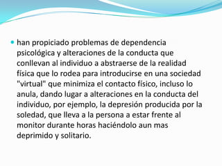  han propiciado problemas de dependencia
psicológica y alteraciones de la conducta que
conllevan al individuo a abstraerse de la realidad
física que lo rodea para introducirse en una sociedad
"virtual" que minimiza el contacto físico, incluso lo
anula, dando lugar a alteraciones en la conducta del
individuo, por ejemplo, la depresión producida por la
soledad, que lleva a la persona a estar frente al
monitor durante horas haciéndolo aun mas
deprimido y solitario.
 