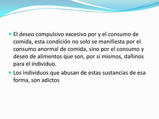  El deseo compulsivo excesivo por y el consumo de
comida, esta condición no solo se manifiesta por el
consumo anormal de comida, sino por el consumo y
deseo de alimentos que son, por sí mismos, dañinos
para el individuo.
 Los individuos que abusan de estas sustancias de esa
forma, son adictos
 
