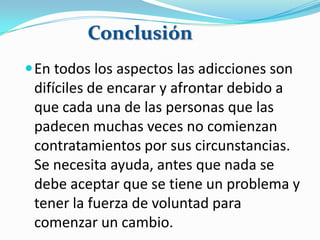 En todos los aspectos las adicciones son
difíciles de encarar y afrontar debido a
que cada una de las personas que las
padecen muchas veces no comienzan
contratamientos por sus circunstancias.
Se necesita ayuda, antes que nada se
debe aceptar que se tiene un problema y
tener la fuerza de voluntad para
comenzar un cambio.
Conclusión
 