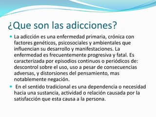 ¿Que son las adicciones?
 La adicción es una enfermedad primaria, crónica con
factores genéticos, psicosociales y ambientales que
influencian su desarrollo y manifestaciones. La
enfermedad es frecuentemente progresiva y fatal. Es
caracterizada por episodios continuos o periódicos de:
descontrol sobre el uso, uso a pesar de consecuencias
adversas, y distorsiones del pensamiento, mas
notablemente negación.
 En el sentido tradicional es una dependencia o necesidad
hacia una sustancia, actividad o relación causada por la
satisfacción que esta causa a la persona.
 