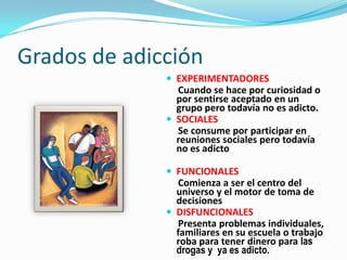 Grados de adicción
 EXPERIMENTADORES
Cuando se hace por curiosidad o
por sentirse aceptado en un
grupo pero todavía no es adicto.
 SOCIALES
Se consume por participar en
reuniones sociales pero todavía
no es adicto
 FUNCIONALES
Comienza a ser el centro del
universo y el motor de toma de
decisiones
 DISFUNCIONALES
Presenta problemas individuales,
familiares en su escuela o trabajo
roba para tener dinero para las
drogas y ya es adicto.
 