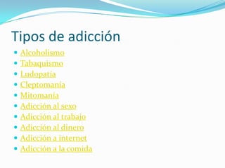 Tipos de adicción
 Alcoholismo
 Tabaquismo
 Ludopatía
 Cleptomanía
 Mitomanía
 Adicción al sexo
 Adicción al trabajo
 Adicción al dinero
 Adicción a internet
 Adicción a la comida
 