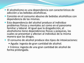  El alcoholismo es una dependencia con características de
adicción a las bebidas alcohólicas.
 Consiste en el consumo abusivo de bebidas alcohólicas con
dependencia de las mismas.
 Esta dependencia del alcohol produce al individuo
problemas físicos y mentales así como en el panorama
familiar y laboral. Al igual que la drogadicción, el
alcoholismo tiene dependencias físicas y psíquicas, las
cuales se presentan y afectan al individuo de la misma
manera que las drogas.
 El consumo de alcohol produce dos tipos de intoxicaciones:
• Aguda: ingesta de gran cantidad de alcohol.
• Crónica: ingesta de una gran cantidad de alcohol de
forma prolongada.
 