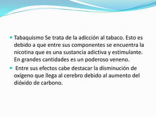  Tabaquismo Se trata de la adicción al tabaco. Esto es
debido a que entre sus componentes se encuentra la
nicotina que es una sustancia adictiva y estimulante.
En grandes cantidades es un poderoso veneno.
 Entre sus efectos cabe destacar la disminución de
oxígeno que llega al cerebro debido al aumento del
dióxido de carbono.
 