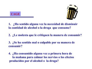 CAGE 1.  ¿Ha sentido alguna vez la necesidad de disminuir la cantidad de alcohol o la droga  que consume? 2.  ¿Le molesta que le critiquen la manera de consumir? 3.  ¿Se ha sentido mal o culpable por su manera de  consumir? 4.  ¿Ha consumido alguna vez a primera hora de la mañana para calmar los nervios o los efectos producidos por el alcohol o  la droga? 