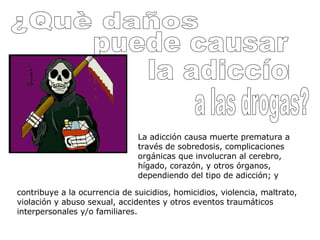 ¿Què daños puede causar la adiccíon a las drogas? La adicción causa muerte prematura a través de sobredosis, complicaciones orgánicas que involucran al cerebro, hígado, corazón, y otros órganos, dependiendo del tipo de adicción; y contribuye a la ocurrencia de suicidios, homicidios, violencia, maltrato, violación y abuso sexual, accidentes y otros eventos traumáticos interpersonales y/o familiares.