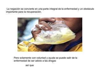 La negación se convierte en una parte integral de la enfermedad y un obstáculo importante para la recuperación. Pero solamente con voluntad y ayuda se puede salir de la enfermedad de ser adicto a las drogas así que