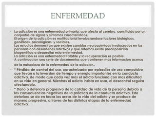 ENFERMEDAD 
• La adicción es una enfermedad primaria, que afecta al cerebro, constituída por un 
conjuntos de signos y síntomas característicos. 
El origen de la adicción es multifactorial involucrandose factores biológicos, 
genéticos, psicológicos, y sociales. 
Los estudios demuestran que existen cambios neuroquimicos involucrados en las 
personas con desordenes adictivos y que ademas existe predisposición 
biogenética a desarrollar esta enfermedad. 
La adicción es una enfermedad tratable y la recuperación es posible. 
A continuacion una serie de documentos que contienen mas informacion acerca 
de la naturaleza de la enfermedad de la adiccion. 
• * Pérdida de control del uso, caracterizada por episodios de uso compulsivo 
que llevan a la inversion de tiempo y energia importantes en la conducta 
adictiva, de modo que cada vez mas el adicto funciona con mas dificultad 
en su vida en general. Mientras el adicto insista en usar, el descontrol seguira 
afectandolo. 
• * Daño o deterioro progresivo de la calidad de vida de la persona debido a 
las consecuencias negativas de la práctica de la conducta adictiva. Este 
detorioro se da en todas las areas de la vida del adicto y se produce de 
manera progresiva, a traves de las distintas etapas de la enfermedad 
adictiva. 
 