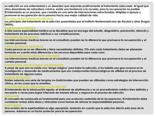 La adicción es una enfermedad o un desorden que responde positivamente al tratamiento adecuado. Al igual que 
otros desordenes de naturaleza crónica, existe una tendencia a la recaída, pero la recuperación es posible. 
El tratamiento es un proceso, que consiste en una serie de intervenciones estructuradas, dirigidas a apoyar y 
promover la recuperación de la persona hacia una mejor calidad de vida. 
Principios de los Tratamientos Efectivos 
Los principios del tratamiento de la adicción presentados por el Instituto Norteramericano de Alcohol y otras Drogas 
(NIDA). 
Medicina de la Adicción 
A Esta nueva especialidad médica es la disciplina que se encarga del estudio, diagnóstico, prevención, atencón y 
tratamiento de los procesos adictivos y sus complicaciones. 
Estrategias de Intervención 
Las intervenciones medicas breves en el consultorio pueden ser la diferencia que promueva la recuperación y el 
cambio personal. 
Diseño del Plan de Tratamiento 
Cada persona es un ser diferente y tiene necesidades distintas. POr esto cada tratamiento debe ser planeado 
tomando en cuenta estas diferencias y los recursos disponibles para cada caso. 
Componentes Psicosociales del Tratamiento 
Las intervenciones medicas breves en el consultorio pueden ser la diferencia que promueva la recuperación y el 
cambio personal. 
Componentes Farmacologicos del Tratamiento 
A pesar de que aún no existe una "droga mágica" para tratar la adicción, si ha habido una gran avance en la 
investigación y desarrollo de medicamentos que son coadyuvantes farmacológicos de utilidad en el proceso de 
tratamiento de algunos casos. 
Terapias Alternativas 
Existen además una serie de terapias no-tradicionales que pueden ser utilizadas como estrategias de intervención 
clínica, en los casos que lo ameriten. 
Urgencias Médicas relacionadas con la Adicción 
El tratamiento de la intoxicación aguda, el síndrome de abstinencia y es un procedimiento médico bien definido y 
necesario a veces para lograr intervenir de manera eficaz: y segura en el proceso de adicción. 
Autoayuda 
El concepto de autoayuda es fundamental para una evolucion sostenida de la recuperacion. El tratamiento debe 
considerar revisar estas ideas y ofrecerlas como formas de reforzar la responsabilidad personal.. 
Espiritualidad 
Una revision de la espiritualidad es algo apropiado, teniendo en cuenta que la adiccion afecta esta area de la 
persona. Ademas es un factor protector para la recuperacion. 
