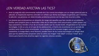 ¿EN VERDAD AFECTAN LAS TICS?
• Ante la pregunta más comúnmente realizada de si las nuevas tecnologías son un riesgo potencial para la
adicción, la mayoría de expertos coinciden en señalar que dichas tecnologías no generan, por sí mismas,
la adicción. Las personas con determinados problemas previos son las que más recurren a ellas.
• Los jóvenes que se encuentran en situación de riesgo son aquellos que han crecido en un ambiente
familiar poco propicio para su desarrollo o falto de un adecuado nivel comunicativo, suelen poseer una
baja autoestima y tienden a huir de un mundo adulto que les resulta hostil, refugiándose en las nuevas
tecnologías. A ello se une, en el caso de los adolescentes, el hecho de encontrarse en un periodo de
cambios tanto físicos como emocionales. La no aceptación de la propia imagen corporal, la baja
autoestima, la inseguridad y otros factores, pueden hacer de las nuevas tecnologías un refugio ideal
para que los adolescentes proyecten ante los otros una imagen "más ideal" o incluso "irreal" de sí
mismo para hacerla más atractiva según los vigentes cánones sociales.
 