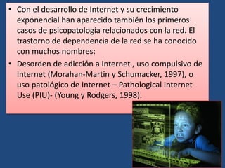 • Con el desarrollo de Internet y su crecimiento
exponencial han aparecido también los primeros
casos de psicopatología relacionados con la red. El
trastorno de dependencia de la red se ha conocido
con muchos nombres:
• Desorden de adicción a Internet , uso compulsivo de
Internet (Morahan-Martin y Schumacker, 1997), o
uso patológico de Internet – Pathological Internet
Use (PIU)- (Young y Rodgers, 1998).
 