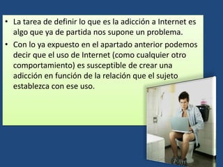• La tarea de definir lo que es la adicción a Internet es
algo que ya de partida nos supone un problema.
• Con lo ya expuesto en el apartado anterior podemos
decir que el uso de Internet (como cualquier otro
comportamiento) es susceptible de crear una
adicción en función de la relación que el sujeto
establezca con ese uso.
 