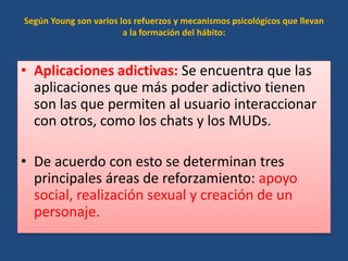 Según Young son varios los refuerzos y mecanismos psicológicos que llevan
a la formación del hábito:
• Aplicaciones adictivas: Se encuentra que las
aplicaciones que más poder adictivo tienen
son las que permiten al usuario interaccionar
con otros, como los chats y los MUDs.
• De acuerdo con esto se determinan tres
principales áreas de reforzamiento: apoyo
social, realización sexual y creación de un
personaje.
 