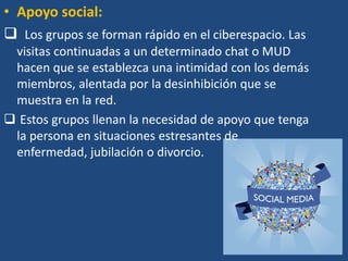 • Apoyo social:
 Los grupos se forman rápido en el ciberespacio. Las
visitas continuadas a un determinado chat o MUD
hacen que se establezca una intimidad con los demás
miembros, alentada por la desinhibición que se
muestra en la red.
 Estos grupos llenan la necesidad de apoyo que tenga
la persona en situaciones estresantes de
enfermedad, jubilación o divorcio.
 