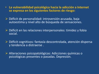 • La vulnerabilidad psicológica hacia la adicción a Internet
se expresa en los siguientes factores de riesgo:
 Déficit de personalidad: introversión acusada, baja
autoestima y nivel alto de búsqueda de sensaciones.
 Déficit en las relaciones interpersonales: timidez y fobia
social.
 Déficit cognitivos: fantasía descontrolada, atención dispersa
y tendencia a distraerse .
 Alteraciones psicopatológicas: Adicciones químicas o
psicológicas presentes o pasadas. Depresión.
 