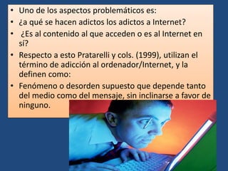 • Uno de los aspectos problemáticos es:
• ¿a qué se hacen adictos los adictos a Internet?
• ¿Es al contenido al que acceden o es al Internet en
sí?
• Respecto a esto Pratarelli y cols. (1999), utilizan el
término de adicción al ordenador/Internet, y la
definen como:
• Fenómeno o desorden supuesto que depende tanto
del medio como del mensaje, sin inclinarse a favor de
ninguno.
 