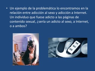 • Un ejemplo de la problemática lo encontramos en la
relación entre adicción al sexo y adicción a Internet.
Un individuo que fuese adicto a las páginas de
contenido sexual, ¿sería un adicto al sexo, a Internet,
o a ambos?
 