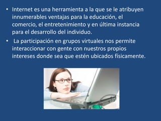 • Internet es una herramienta a la que se le atribuyen
innumerables ventajas para la educación, el
comercio, el entretenimiento y en última instancia
para el desarrollo del individuo.
• La participación en grupos virtuales nos permite
interaccionar con gente con nuestros propios
intereses donde sea que estén ubicados físicamente.
 