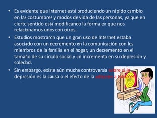 • Es evidente que Internet está produciendo un rápido cambio
en las costumbres y modos de vida de las personas, ya que en
cierto sentido está modificando la forma en que nos
relacionamos unos con otros.
• Estudios mostraron que un gran uso de Internet estaba
asociado con un decremento en la comunicación con los
miembros de la familia en el hogar, un decremento en el
tamaño de su círculo social y un incremento en su depresión y
soledad.
• Sin embargo, existe aún mucha controversia sobre si la
depresión es la causa o el efecto de la adicción a Internet.
 