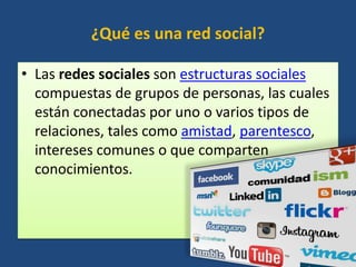 ¿Qué es una red social?
• Las redes sociales son estructuras sociales
compuestas de grupos de personas, las cuales
están conectadas por uno o varios tipos de
relaciones, tales como amistad, parentesco,
intereses comunes o que comparten
conocimientos.
 