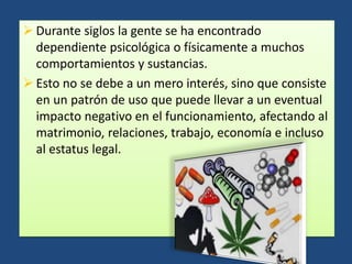  Durante siglos la gente se ha encontrado
dependiente psicológica o físicamente a muchos
comportamientos y sustancias.
 Esto no se debe a un mero interés, sino que consiste
en un patrón de uso que puede llevar a un eventual
impacto negativo en el funcionamiento, afectando al
matrimonio, relaciones, trabajo, economía e incluso
al estatus legal.
 
