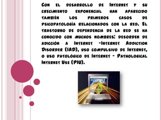 CON EL DESARROLLO DE INTERNET Y SU
CRECIMIENTO EXPONENCIAL HAN APARECIDO
TAMBIÉN LOS PRIMEROS CASOS DE
PSICOPATOLOGÍA RELACIONADOS CON LA RED. EL
TRASTORNO DE DEPENDENCIA DE LA RED SE HA
CONOCIDO CON MUCHOS NOMBRES: DESORDEN DE
ADICCIÓN A INTERNET -INTERNET ADDICTION
DISORDER (IAD), USO COMPULSIVO DE INTERNET,
O USO PATOLÓGICO DE INTERNET - PATHOLOGICAL
INTERNET USE (PIU).
 