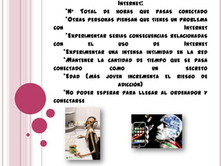 INTERNET:
*Nº TOTAL DE HORAS QUE PASAS CONECTADO
*OTRAS PERSONAS PIENSAN QUE TIENES UN PROBLEMA
CON INTERNET
*EXPERIMENTAR SERIAS CONSECUENCIAS RELACIONADAS
CON EL USO DE INTERNET
*EXPERIMENTAR UNA INTENSA INTIMIDAD EN LA RED
*MANTENER LA CANTIDAD DE TIEMPO QUE SE PASA
CONECTADO COMO UN SECRETO
*EDAD (MÁS JOVEN INCREMENTA EL RIESGO DE
ADICCIÓN)
*NO PODER ESPERAR PARA LLEGAR AL ORDENADOR Y
CONECTARSE
 