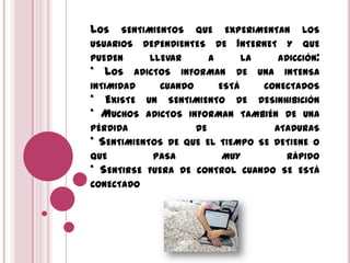 LOS SENTIMIENTOS QUE EXPERIMENTAN LOS
USUARIOS DEPENDIENTES DE INTERNET Y QUE
PUEDEN LLEVAR A LA ADICCIÓN:
* LOS ADICTOS INFORMAN DE UNA INTENSA
INTIMIDAD CUANDO ESTÁ CONECTADOS
* EXISTE UN SENTIMIENTO DE DESINHIBICIÓN
* MUCHOS ADICTOS INFORMAN TAMBIÉN DE UNA
PÉRDIDA DE ATADURAS
* SENTIMIENTOS DE QUE EL TIEMPO SE DETIENE O
QUE PASA MUY RÁPIDO
* SENTIRSE FUERA DE CONTROL CUANDO SE ESTÁ
CONECTADO
 