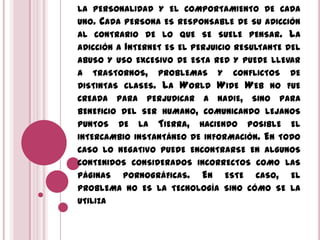 LA PERSONALIDAD Y EL COMPORTAMIENTO DE CADA
UNO. CADA PERSONA ES RESPONSABLE DE SU ADICCIÓN
AL CONTRARIO DE LO QUE SE SUELE PENSAR. LA
ADICCIÓN A INTERNET ES EL PERJUICIO RESULTANTE DEL
ABUSO Y USO EXCESIVO DE ESTA RED Y PUEDE LLEVAR
A TRASTORNOS, PROBLEMAS Y CONFLICTOS DE
DISTINTAS CLASES. LA WORLD WIDE WEB NO FUE
CREADA PARA PERJUDICAR A NADIE, SINO PARA
BENEFICIO DEL SER HUMANO, COMUNICANDO LEJANOS
PUNTOS DE LA TIERRA, HACIENDO POSIBLE EL
INTERCAMBIO INSTANTÁNEO DE INFORMACIÓN. EN TODO
CASO LO NEGATIVO PUEDE ENCONTRARSE EN ALGUNOS
CONTENIDOS CONSIDERADOS INCORRECTOS COMO LAS
PÁGINAS PORNOGRÁFICAS. EN ESTE CASO, EL
PROBLEMA NO ES LA TECNOLOGÍA SINO CÓMO SE LA
UTILIZA
 
