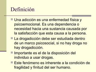 Definición
 Una adicción es una enfermedad física y
psicoemocional. Es una dependencia o
necesidad hacia una sustancia causada por
la satisfacción que esta causa a la persona.
 La drogadicción debe ser estudiada dentro
de un marco psicosocial, si no hay droga no
hay drogadicción.
 Importante es el de la disposición del
individuo a usar drogas.
 Este fenómeno es inherente a la condición de
fragilidad y finitud del ser humano.
 