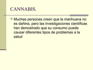 CANNABIS.
 Muchas personas creen que la marihuana no
es dañina, pero las investigaciones científicas
han demostrado que su consumo puede
causar diferentes tipos de problemas a la
salud
 