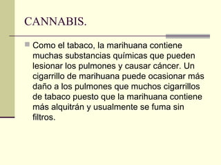 CANNABIS.
 Como el tabaco, la marihuana contiene
muchas substancias químicas que pueden
lesionar los pulmones y causar cáncer. Un
cigarrillo de marihuana puede ocasionar más
daño a los pulmones que muchos cigarrillos
de tabaco puesto que la marihuana contiene
más alquitrán y usualmente se fuma sin
filtros.
 
