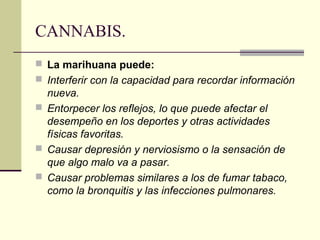 CANNABIS.
 La marihuana puede:
 Interferir con la capacidad para recordar información
nueva.
 Entorpecer los reflejos, lo que puede afectar el
desempeño en los deportes y otras actividades
físicas favoritas.
 Causar depresión y nerviosismo o la sensación de
que algo malo va a pasar.
 Causar problemas similares a los de fumar tabaco,
como la bronquitis y las infecciones pulmonares.
 