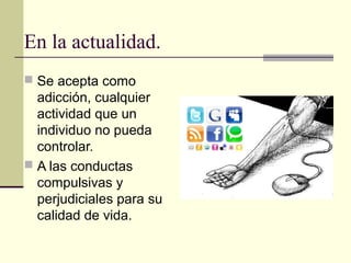 En la actualidad.
 Se acepta como
adicción, cualquier
actividad que un
individuo no pueda
controlar.
 A las conductas
compulsivas y
perjudiciales para su
calidad de vida.
 